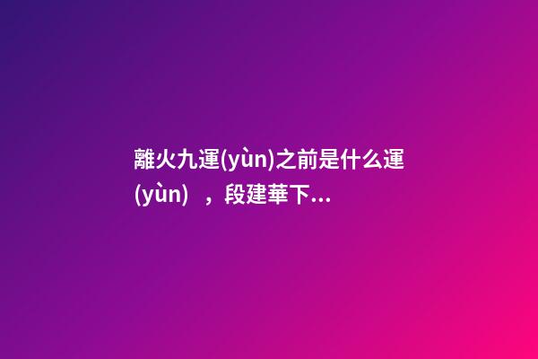 離火九運(yùn)之前是什么運(yùn)，段建華下元九運(yùn)之“輝煌”